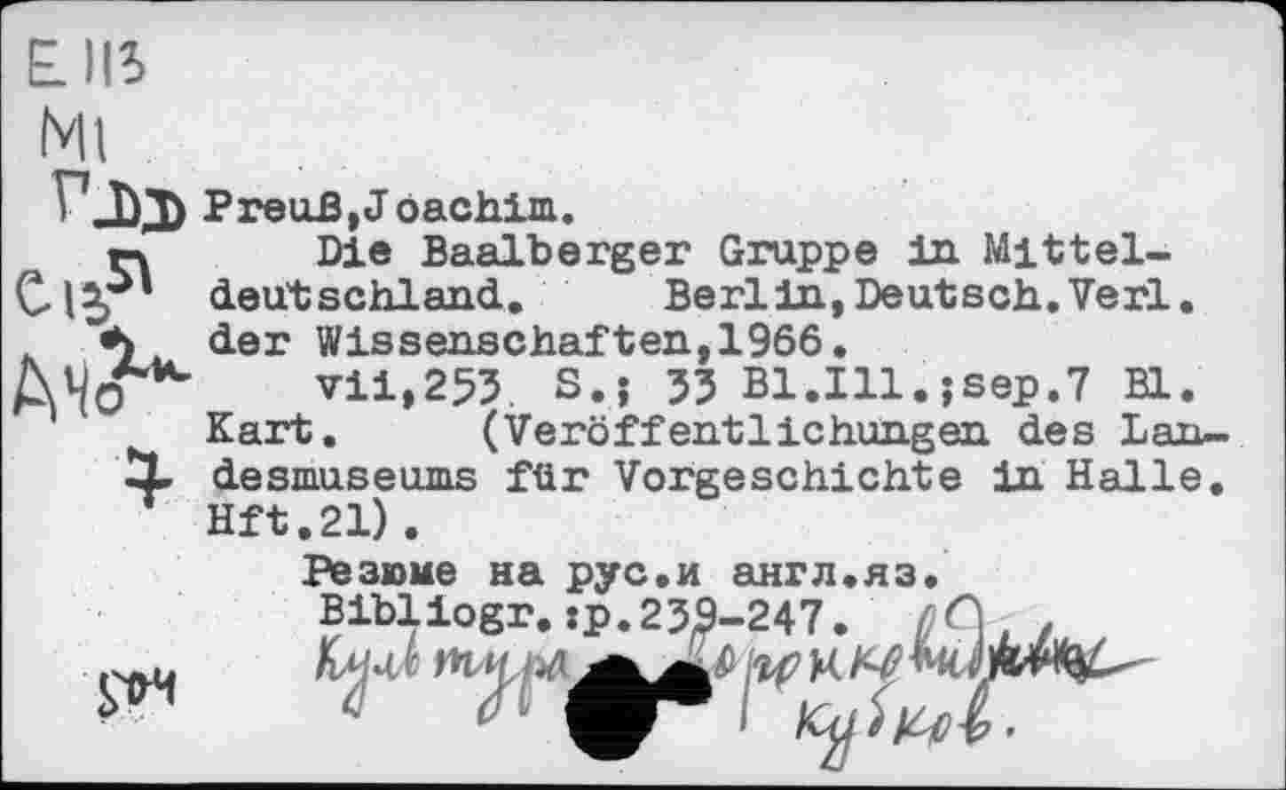 ﻿E.II5
АЧо
vjxb Preuß, J oachim.
гч Die Baalberger Gruppe in Mittel-deutschland. Berlin, Deutsch. Verl, der Wissenschaften,1966.
vii,253. S.; 33 B1.I11.jsep.7 Bl.
Kart. (Veröffentlichungen des Lan-
X desmuse ums für Vorgeschichte in Halle. Hft.21).
Резюме на рус.и англ.яз.
Bibliogr. :p.23S-247. ßG
S'tH